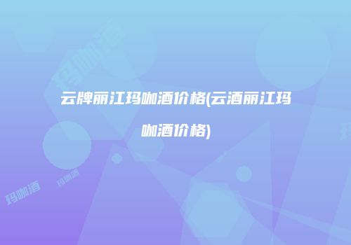 云牌丽江玛咖酒价格(云酒丽江玛咖酒价格)