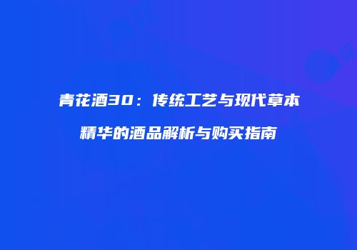 青花酒30：传统工艺与现代草本精华的酒品解析与购买指南