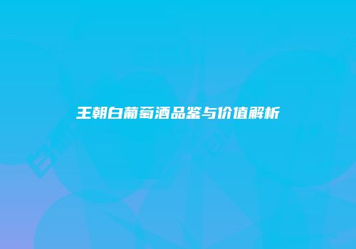 王朝白葡萄酒品鉴与价值解析