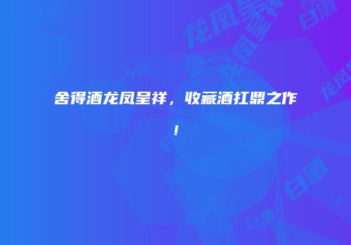 舍得酒龙凤呈祥，收藏酒扛鼎之作!