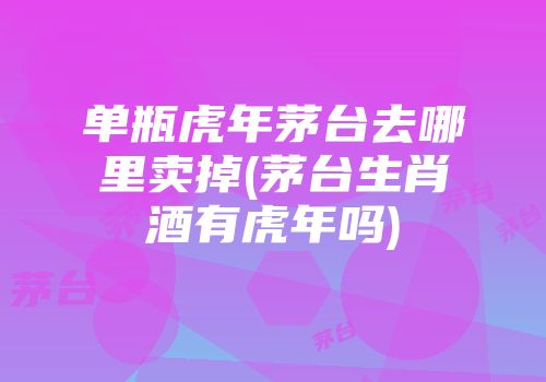 单瓶虎年茅台去哪里卖掉(茅台生肖酒有虎年吗)