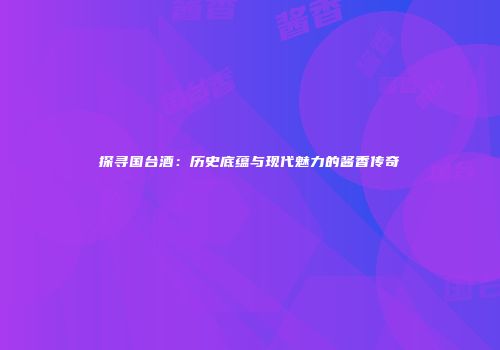 探寻国台酒：历史底蕴与现代魅力的酱香传奇