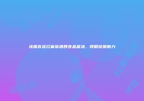 法国宫廷红葡萄酒四步品鉴法，领略佳酿魅力
