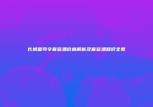 长城雷司令葡萄酒价格解析及葡萄酒知识全览