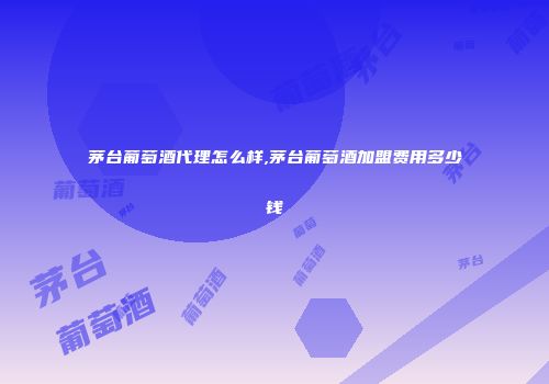 茅台葡萄酒代理怎么样,茅台葡萄酒加盟费用多少钱