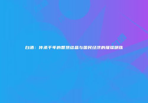 白酒：传承千年的智慧结晶与国民经济的璀璨明珠