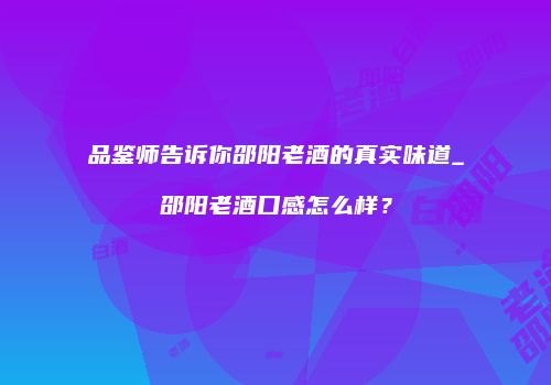 品鉴师告诉你邵阳老酒的真实味道_邵阳老酒口感怎么样？