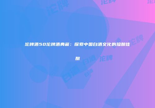 沱牌酒50沱牌酒典藏：探索中国白酒文化的珍酿佳酿