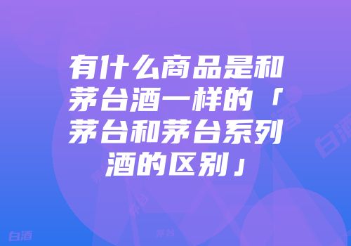 有什么商品是和茅台酒一样的「茅台和茅台系列酒的区别」