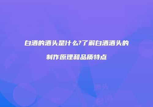白酒的酒头是什么?了解白酒酒头的制作原理和品质特点