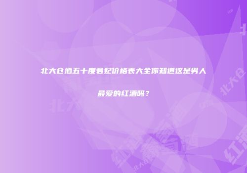北大仓酒五十度君妃价格表大全你知道这是男人最爱的红酒吗？