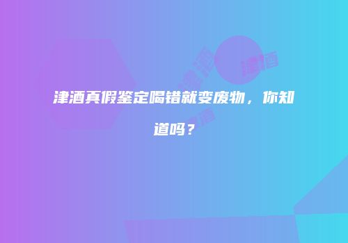 津酒真假鉴定喝错就变废物，你知道吗？