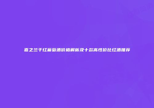 嘉之兰干红葡萄酒价格解析及十款高性价比红酒推荐