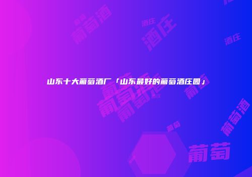 山东十大葡萄酒厂「山东最好的葡萄酒庄园」