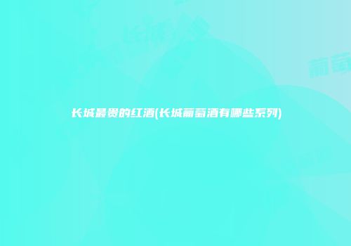 长城最贵的红酒(长城葡萄酒有哪些系列)