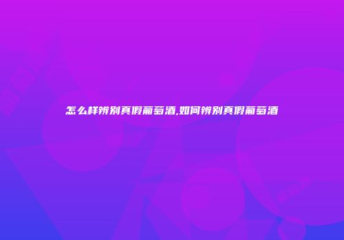 怎么样辨别真假葡萄酒,如何辨别真假葡萄酒
