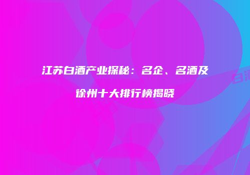 江苏白酒产业探秘：名企、名酒及徐州十大排行榜揭晓