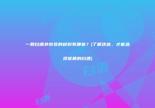 一般白酒外包装的材料有哪些？(了解这些，才能选择优质的白酒)