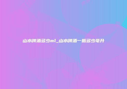山水啤酒多少ml_山水啤酒一瓶多少毫升