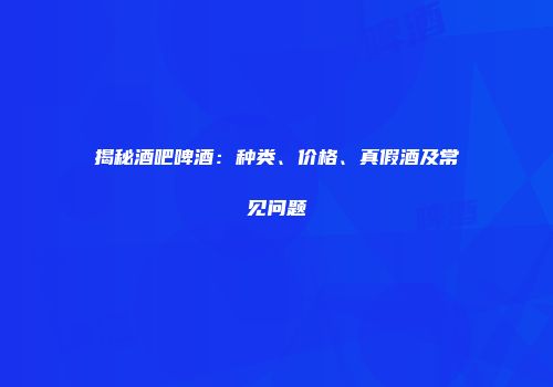 揭秘酒吧啤酒：种类、价格、真假酒及常见问题