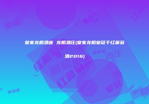 皇家龙船酒业 龙船酒庄(皇家龙船皇冠干红葡萄酒2016)