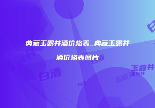 典藏玉露井酒价格表_典藏玉露井酒价格表图片