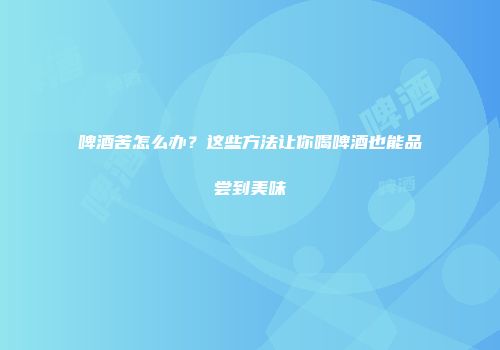 啤酒苦怎么办？这些方法让你喝啤酒也能品尝到美味