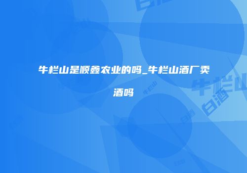 牛栏山是顺鑫农业的吗_牛栏山酒厂卖酒吗