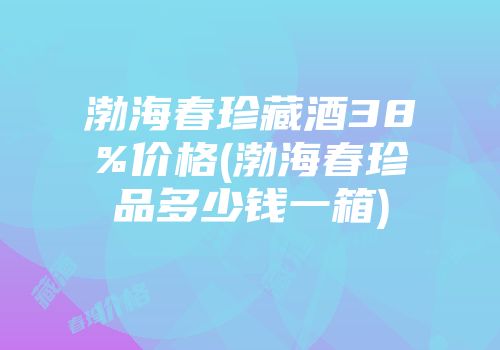 渤海春珍藏酒38%价格(渤海春珍品多少钱一箱)