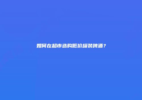 如何在超市选购低价罐装啤酒？