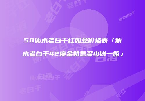 50衡水老白干红如意价格表「衡水老白干42度金如意多少钱一瓶」