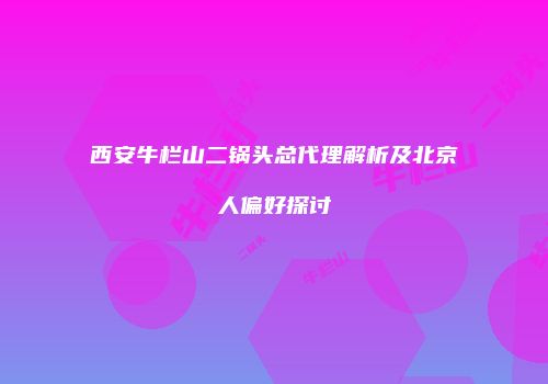 西安牛栏山二锅头总代理解析及北京人偏好探讨