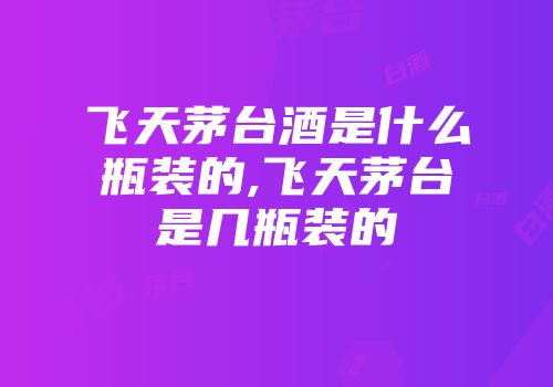 飞天茅台酒是什么瓶装的,飞天茅台是几瓶装的