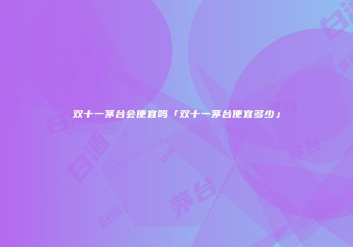 双十一茅台会便宜吗「双十一茅台便宜多少」