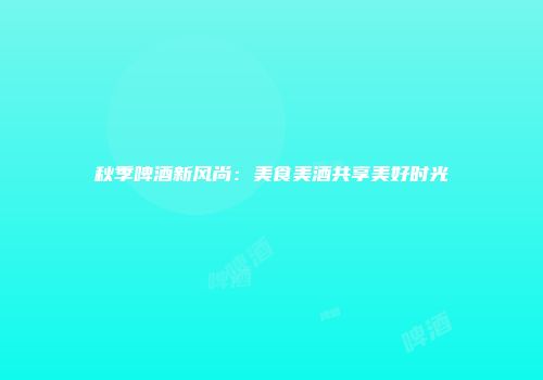秋季啤酒新风尚：美食美酒共享美好时光
