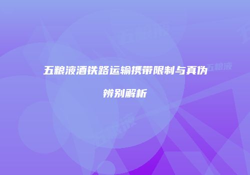 五粮液酒铁路运输携带限制与真伪辨别解析
