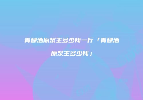 青稞酒原浆王多少钱一斤「青稞酒原浆王多少钱」