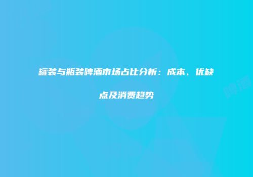 罐装与瓶装啤酒市场占比分析：成本、优缺点及消费趋势