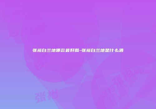 张裕白兰地哪款最好喝-张裕白兰地是什么酒
