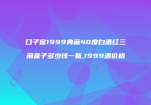 口子窖1999典藏40度白酒红三角盒子多少钱一瓶,1999酒价格