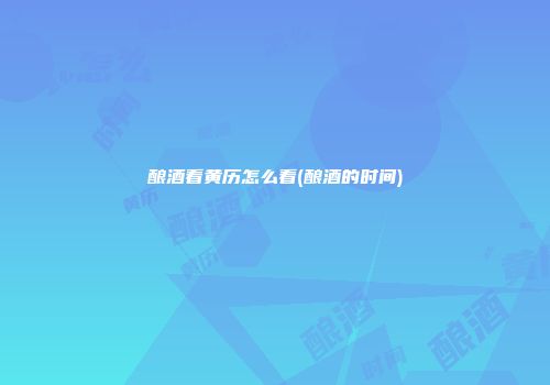 酿酒看黄历怎么看(酿酒的时间)