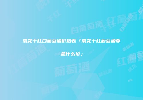 威龙干红白葡萄酒价格表「威龙干红葡萄酒尊品什么价」