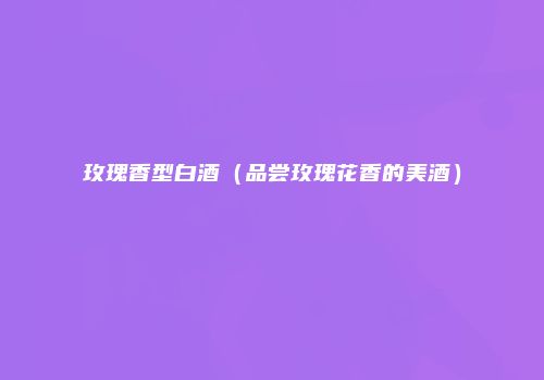玫瑰香型白酒（品尝玫瑰花香的美酒）