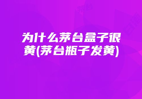 为什么茅台盒子很黄(茅台瓶子发黄)
