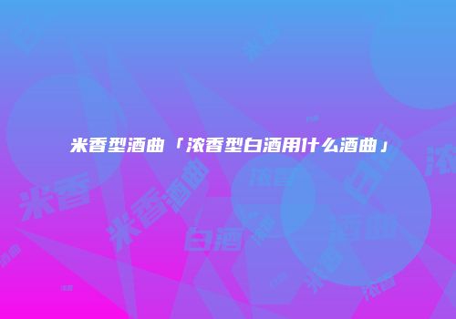 米香型酒曲「浓香型白酒用什么酒曲」