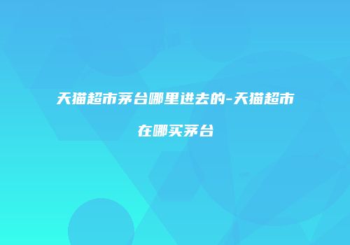 天猫超市茅台哪里进去的-天猫超市在哪买茅台