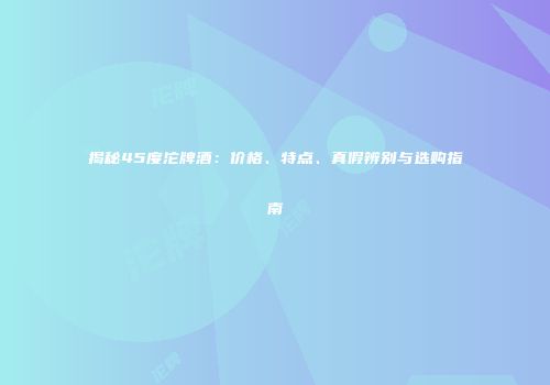 揭秘45度沱牌酒：价格、特点、真假辨别与选购指南
