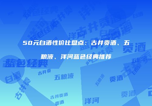 50元白酒性价比盘点：古井贡酒、五粮液、洋河蓝色经典推荐
