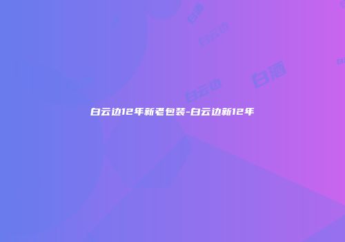 白云边12年新老包装-白云边新12年