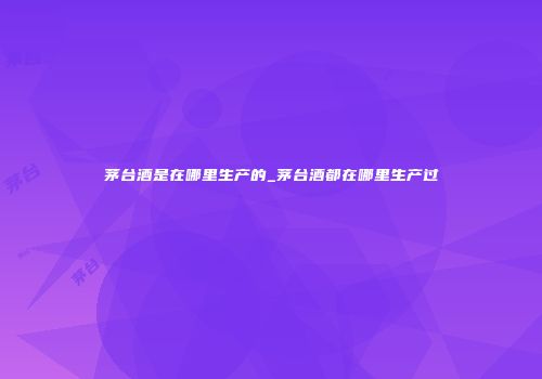 茅台酒是在哪里生产的_茅台酒都在哪里生产过